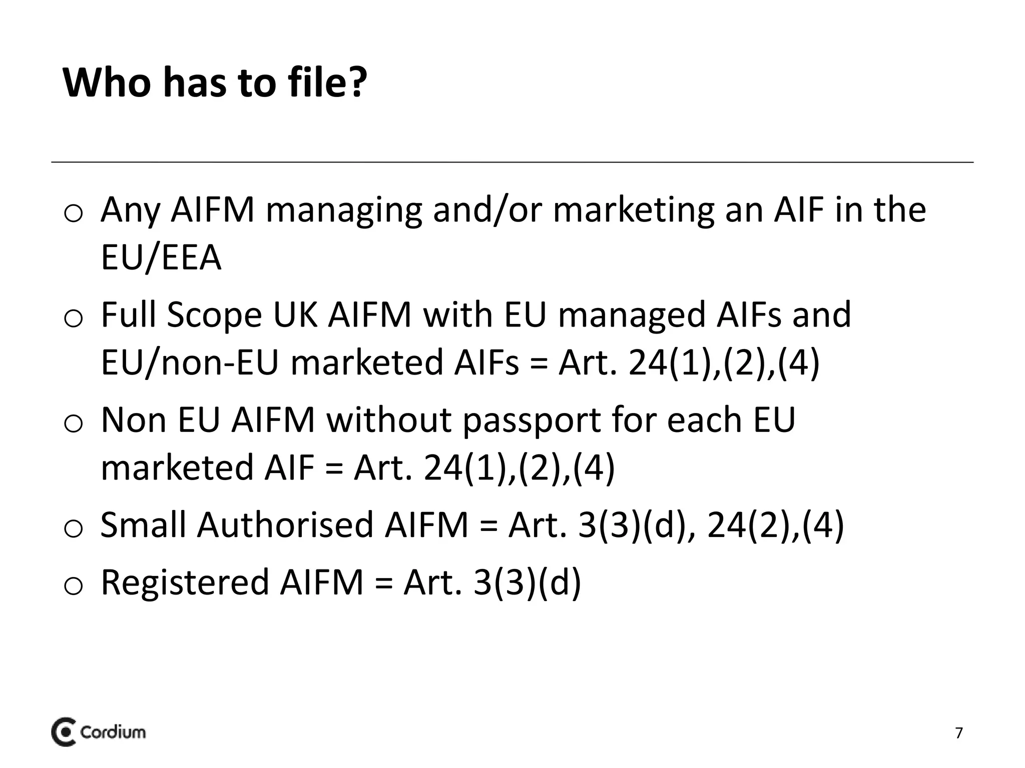Who has to file? 
o Any AIFM managing and/or marketing an AIF in the 
EU/EEA 
o Full Scope UK AIFM with EU managed AIFs and 
EU/non-EU marketed AIFs = Art. 24(1),(2),(4) 
o Non EU AIFM without passport for each EU 
marketed AIF = Art. 24(1),(2),(4) 
o Small Authorised AIFM = Art. 3(3)(d), 24(2),(4) 
o Registered AIFM = Art. 3(3)(d) 
7 
 
