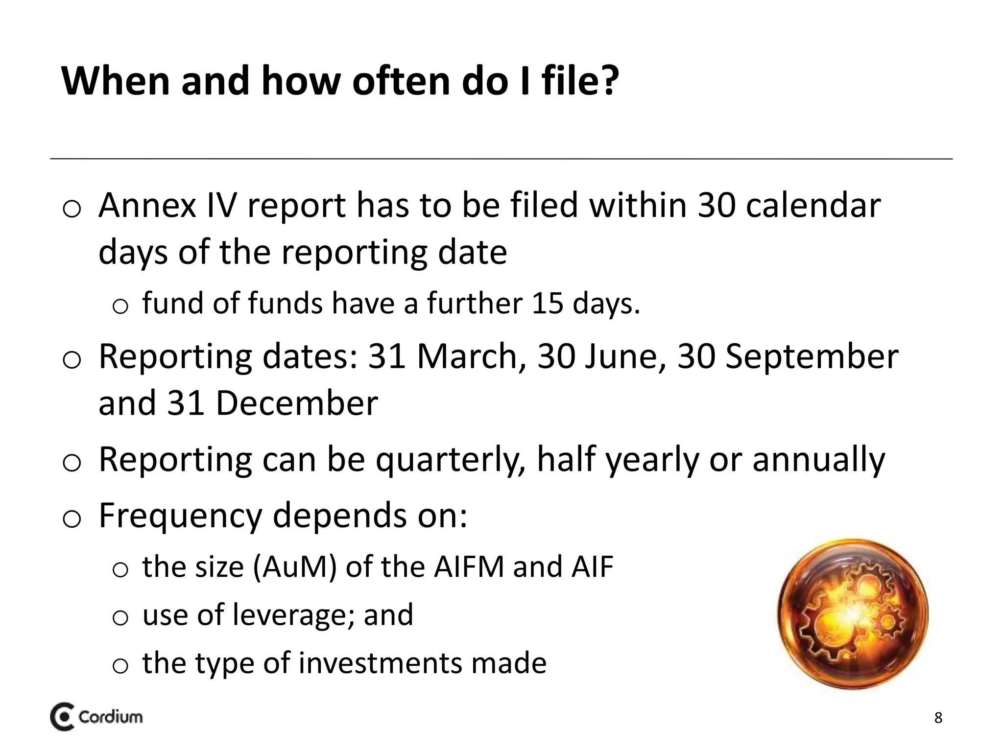 When and how often do I file? 
o Annex IV report has to be filed within 30 calendar 
days of the reporting date 
o fund of funds have a further 15 days. 
o Reporting dates: 31 March, 30 June, 30 September 
and 31 December 
o Reporting can be quarterly, half yearly or annually 
o Frequency depends on: 
o the size (AuM) of the AIFM and AIF 
o use of leverage; and 
o the type of investments made 
8 
 