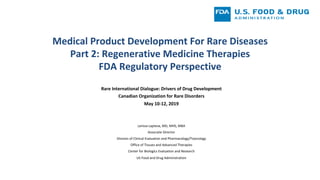 Medical	Product	Development	For	Rare	Diseases			
Part	2:	Regenerative	Medicine	Therapies	
FDA	Regulatory	Perspective	
Rare	International	Dialogue:	Drivers	of	Drug	Development	
Canadian	Organization	for	Rare	Disorders		
May	10-12,	2019	
		
	
Larissa	Lapteva,	MD,	MHS,	MBA	
Associate	Director		
Division	of	Clinical	Evaluation	and	Pharmacology/Toxicology		
Office	of	Tissues	and	Advanced	Therapies	
Center	for	Biologics	Evaluation	and	Research		
US	Food	and	Drug	Administration		
		
	
	
 