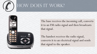 How Does it work?
The base receives the incoming call, converts
it to an FM radio signal and then broadcasts
that signal.
The handset receives the radio signal,
converts it to an electrical signal and sends
that signal to the speaker.
 