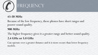 43-50 MHz
Because of the low frequency, these phones have short ranges and
poorer sound quality.
900 MHz
The higher frequency gives it a greater range and better sound quality.
2.4 GHz or 5.8 GHz
Can operate over a greater distance and it is more secure than lower frequency
models.
frequency
 