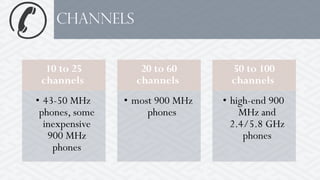 10 to 25
channels
• 43-50 MHz
phones, some
inexpensive
900 MHz
phones
20 to 60
channels
• most 900 MHz
phones
50 to 100
channels
• high-end 900
MHz and
2.4/5.8 GHz
phones
channels
 