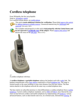 Cordless telephone
From Wikipedia, the free encyclopedia
Jump to: navigation, search
For a mobile/cellular phone, see mobile phone.
This article needs additional citations for verification. Please help improve this article
by adding citations to reliable sources. Unsourced material may be challenged and
removed. (December 2007)
The examples and perspective in this article deal primarily with the United States and
do not represent a worldwide view of the subject. Please improve this article and
discuss the issue on the talk page. (March 2012)
A cordless telephone with base.
A cordless telephone or portable telephone replaces the handset cord with a radio link. The
handset communicates with a base station connected to a fixed telephone line. The range is
limited usually to the same building or some short distance from the base station. The base
station attaches to the telephone network the same way a corded telephone does.
The base station on subscriber premises is what differentiates a cordless telephone from a mobile
telephone. Current cordless telephone standards, such as PHS and DECT, have blurred the once
clear-cut line between cordless and mobile telephones by implementing cell handover, various
advanced features, such as data-transfer and even, on a limited scale, international roaming. In
 