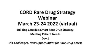 CORD Rare Drug Strategy
Webinar
March 23-24 2022 (virtual)
Building Canada’s Smart Rare Drug Strategy:
Meeting Patient Needs
Day 1
Old Challenges, New Opportunities for Rare Drug Access
 