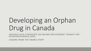 Developing an Orphan
Drug in Canada
ASFOTASE ALFA (STRENSIQ®) AN ENZYME REPLACEMENT THERAPY FOR
HYPOPHOSPHATASIA (HPP)
LESSONS FROM THE ENOBIA STORY
 