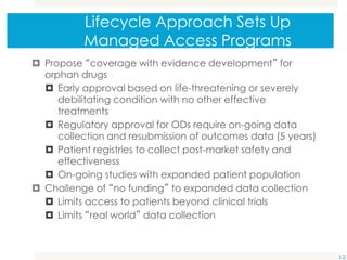 Lifecycle Approach Sets Up
Managed Access Programs
 Propose “coverage with evidence development” for
orphan drugs
 Early approval based on life-threatening or severely
debilitating condition with no other effective
treatments
 Regulatory approval for ODs require on-going data
collection and resubmission of outcomes data (5 years)
 Patient registries to collect post-market safety and
effectiveness
 On-going studies with expanded patient population
 Challenge of “no funding” to expanded data collection
 Limits access to patients beyond clinical trials
 Limits “real world” data collection
12
 