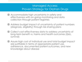 Managed Access:
Proven Strategy for Orphan Drugs
 Accommodate high uncertainty in safety and
effectiveness with on-going monitoring and data
collection through patient registries
 Address budget impact of uncertainty of patient numbers
(diagnosis, eligibility) through risk-sharing plans
 Collect cost-effectiveness data to address uncertainty of
long-term benefit vs. harms and health outcomes (QoL,
survival)
 Assure high cost of individual use and total budget impact
are justifiable in terms of appropriate patient use,
adherence, documented patient outcomes, and new
knowledge about disease
 