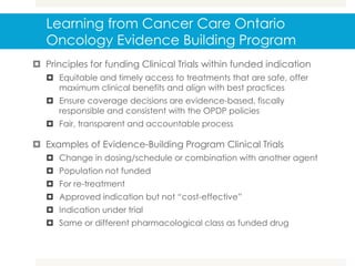 Learning from Cancer Care Ontario
Oncology Evidence Building Program
 Principles for funding Clinical Trials within funded indication
 Equitable and timely access to treatments that are safe, offer
maximum clinical benefits and align with best practices
 Ensure coverage decisions are evidence-based, fiscally
responsible and consistent with the OPDP policies
 Fair, transparent and accountable process
 Examples of Evidence-Building Program Clinical Trials
 Change in dosing/schedule or combination with another agent
 Population not funded
 For re-treatment
 Approved indication but not “cost-effective”
 Indication under trial
 Same or different pharmacological class as funded drug
 