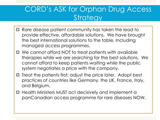 CORD’s ASK for Orphan Drug Access
Strategy
 Rare disease patient community has taken the lead to
provide effective, affordable solutions. We have brought
the best international solutions to the table, Including
managed access programmes.
 We cannot afford NOT to treat patients with available
therapies while we are searching for the best solutions. We
cannot afford to keep patients waiting while the public
system negotiates a price with the company.
 Treat the patients first; adjust the price later. Adopt best
practices of countries like Germany, the UK, France, Italy,
and Belgium.
 Health Ministers MUST act decisively and implement a
panCanadian access programme for rare diseases NOW.
 