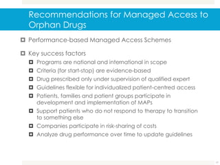 Recommendations for Managed Access to
Orphan Drugs
 Performance-based Managed Access Schemes
 Key success factors
 Programs are national and international in scope
 Criteria (for start-stop) are evidence-based
 Drug prescribed only under supervision of qualified expert
 Guidelines flexible for individualized patient-centred access
 Patients, families and patient groups participate in
development and implementation of MAPs
 Support patients who do not respond to therapy to transition
to something else
 Companies participate in risk-sharing of costs
 Analyze drug performance over time to update guidelines
17
 