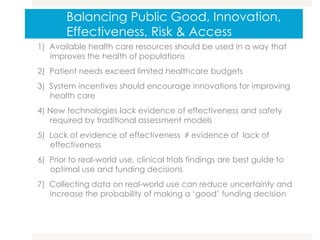 Balancing Public Good, Innovation,
Effectiveness, Risk & Access
1) Available health care resources should be used in a way that
improves the health of populations
2) Patient needs exceed limited healthcare budgets
3) System incentives should encourage innovations for improving
health care
4) New technologies lack evidence of effectiveness and safety
required by traditional assessment models
5) Lack of evidence of effectiveness ≠ evidence of lack of
effectiveness
6) Prior to real-world use, clinical trials findings are best guide to
optimal use and funding decisions
7) Collecting data on real-world use can reduce uncertainty and
increase the probability of making a ‘good’ funding decision
 