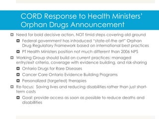 CORD Response to Health Ministers’
Orphan Drugs Announcement
 Need for bold decisive action, NOT timid steps covering old ground
 Federal government has introduced “state-of-the art” Orphan
Drug Regulatory Framework based on international best practices
 PT Health Ministers position not much different than 2006 NPS
 Working Group should build on current practices: managed
entry/exit criteria, coverage with evidence building, and risk-sharing
 Ontario Drugs for Rare Diseases
 Cancer Care Ontario Evidence Building Programs
 Personalized (targeted) therapies
 Re-focus: Saving lives and reducing disabilities rather than just short-
term costs
 Goal: provide access as soon as possible to reduce deaths and
disabillities
 