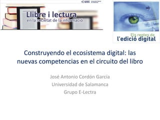 Construyendo el ecosistema digital: las
nuevas competencias en el circuito del libro
José Antonio Cordón García
Universidad de Salamanca
Grupo E-Lectra

 