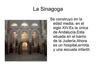 La Sinagoga Se construyo en la edad media, en el siglo XIV.Es la única de Andalucía.Esta situada en el barrio de la Judería.Ahora es un hospital,ermita y una escuela infantil. 