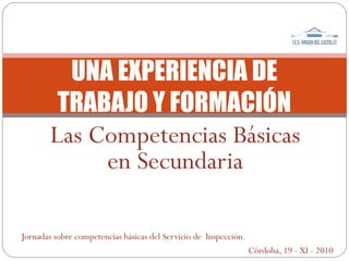 Las Competencias Básicas
en Secundaria
UNA EXPERIENCIA DE
TRABAJO Y FORMACIÓN
Jornadas sobre competencias básicas del Servicio de Inspección.
Córdoba, 19 - XI - 2010
 