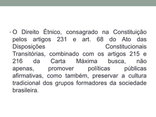 • O Direito Étnico, consagrado na Constituição

pelos artigos 231 e art. 68 do Ato das
Disposições
Constitucionais
Transitórias, combinado com os artigos 215 e
216
da
Carta
Máxima
busca,
não
apenas,
promover
políticas
públicas
afirmativas, como também, preservar a cultura
tradicional dos grupos formadores da sociedade
brasileira.

 
