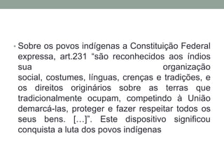 • Sobre os povos indígenas a Constituição Federal

expressa, art.231 “são reconhecidos aos índios
sua
organização
social, costumes, línguas, crenças e tradições, e
os direitos originários sobre as terras que
tradicionalmente ocupam, competindo à União
demarcá-las, proteger e fazer respeitar todos os
seus bens. […]”. Este dispositivo significou
conquista a luta dos povos indígenas

 