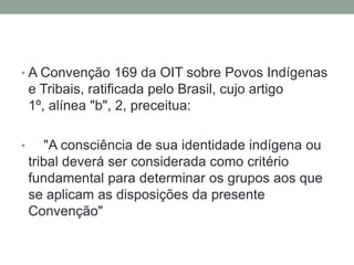 • A Convenção 169 da OIT sobre Povos Indígenas

e Tribais, ratificada pelo Brasil, cujo artigo
1º, alínea "b", 2, preceitua:
•

"A consciência de sua identidade indígena ou
tribal deverá ser considerada como critério
fundamental para determinar os grupos aos que
se aplicam as disposições da presente
Convenção"

 
