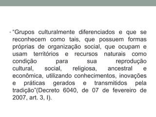 • “Grupos culturalmente diferenciados e que se

reconhecem como tais, que possuem formas
próprias de organização social, que ocupam e
usam territórios e recursos naturais como
condição
para
sua
reprodução
cultural,
social,
religiosa,
ancestral
e
econômica, utilizando conhecimentos, inovações
e práticas gerados e transmitidos pela
tradição”(Decreto 6040, de 07 de fevereiro de
2007, art. 3, I).

 