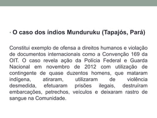 • O caso dos índios Munduruku (Tapajós, Pará)

Constitui exemplo de ofensa a direitos humanos e violação
de documentos internacionais como a Convenção 169 da
OIT. O caso revela ação da Polícia Federal e Guarda
Nacional em novembro de 2012 com utilização de
contingente de quase duzentos homens, que mataram
indígena,
atiraram,
utilizaram
de
violência
desmedida, efetuaram prisões ilegais, destruíram
embarcações, petrechos, veículos e deixaram rastro de
sangue na Comunidade.

 