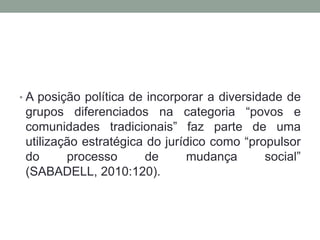 • A posição política de incorporar a diversidade de

grupos diferenciados na categoria “povos e
comunidades tradicionais” faz parte de uma
utilização estratégica do jurídico como “propulsor
do
processo
de
mudança
social”
(SABADELL, 2010:120).

 