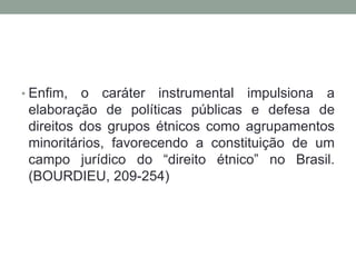 • Enfim,

o caráter instrumental impulsiona a
elaboração de políticas públicas e defesa de
direitos dos grupos étnicos como agrupamentos
minoritários, favorecendo a constituição de um
campo jurídico do “direito étnico” no Brasil.
(BOURDIEU, 209-254)

 