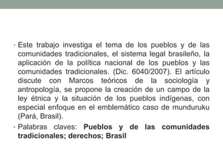 • Este trabajo investiga el tema de los pueblos y de las

comunidades tradicionales, el sistema legal brasileño, la
aplicación de la política nacional de los pueblos y las
comunidades tradicionales. (Dic. 6040/2007). El artículo
discute con Marcos teóricos de la sociología y
antropología, se propone la creación de un campo de la
ley étnica y la situación de los pueblos indígenas, con
especial enfoque en el emblemático caso de munduruku
(Pará, Brasil).
• Palabras claves: Pueblos y de las comunidades
tradicionales; derechos; Brasil

 