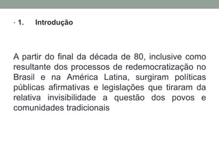 • 1.

Introdução

A partir do final da década de 80, inclusive como
resultante dos processos de redemocratização no
Brasil e na América Latina, surgiram políticas
públicas afirmativas e legislações que tiraram da
relativa invisibilidade a questão dos povos e
comunidades tradicionais

 