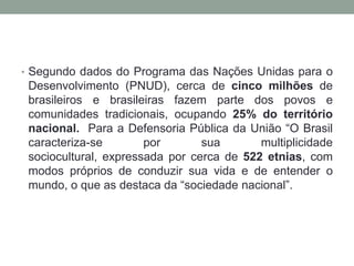 • Segundo dados do Programa das Nações Unidas para o

Desenvolvimento (PNUD), cerca de cinco milhões de
brasileiros e brasileiras fazem parte dos povos e
comunidades tradicionais, ocupando 25% do território
nacional. Para a Defensoria Pública da União “O Brasil
caracteriza-se
por
sua
multiplicidade
sociocultural, expressada por cerca de 522 etnias, com
modos próprios de conduzir sua vida e de entender o
mundo, o que as destaca da “sociedade nacional”.

 