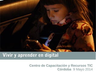 Vivir y aprender en digital
Centro de Capacitación y Recursos TIC
Córdoba 9 Mayo 2014
 