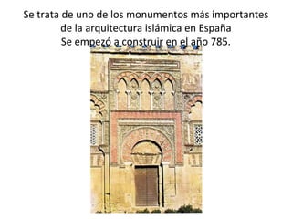 Se trata de uno de los monumentos más importantes
de la arquitectura islámica en España
Se empezó a construir en el año 785.