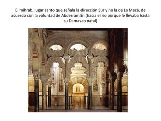 El mihrab, lugar santo que señala la dirección Sur y no la de La Meca, de
acuerdo con la voluntad de Abderramán (hacia el río porque le llevaba hasta
su Damasco natal)