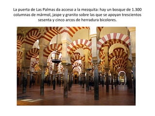La puerta de Las Palmas da acceso a la mezquita: hay un bosque de 1.300
columnas de mármol, jaspe y granito sobre las que se apoyan trescientos
sesenta y cinco arcos de herradura bicolores.