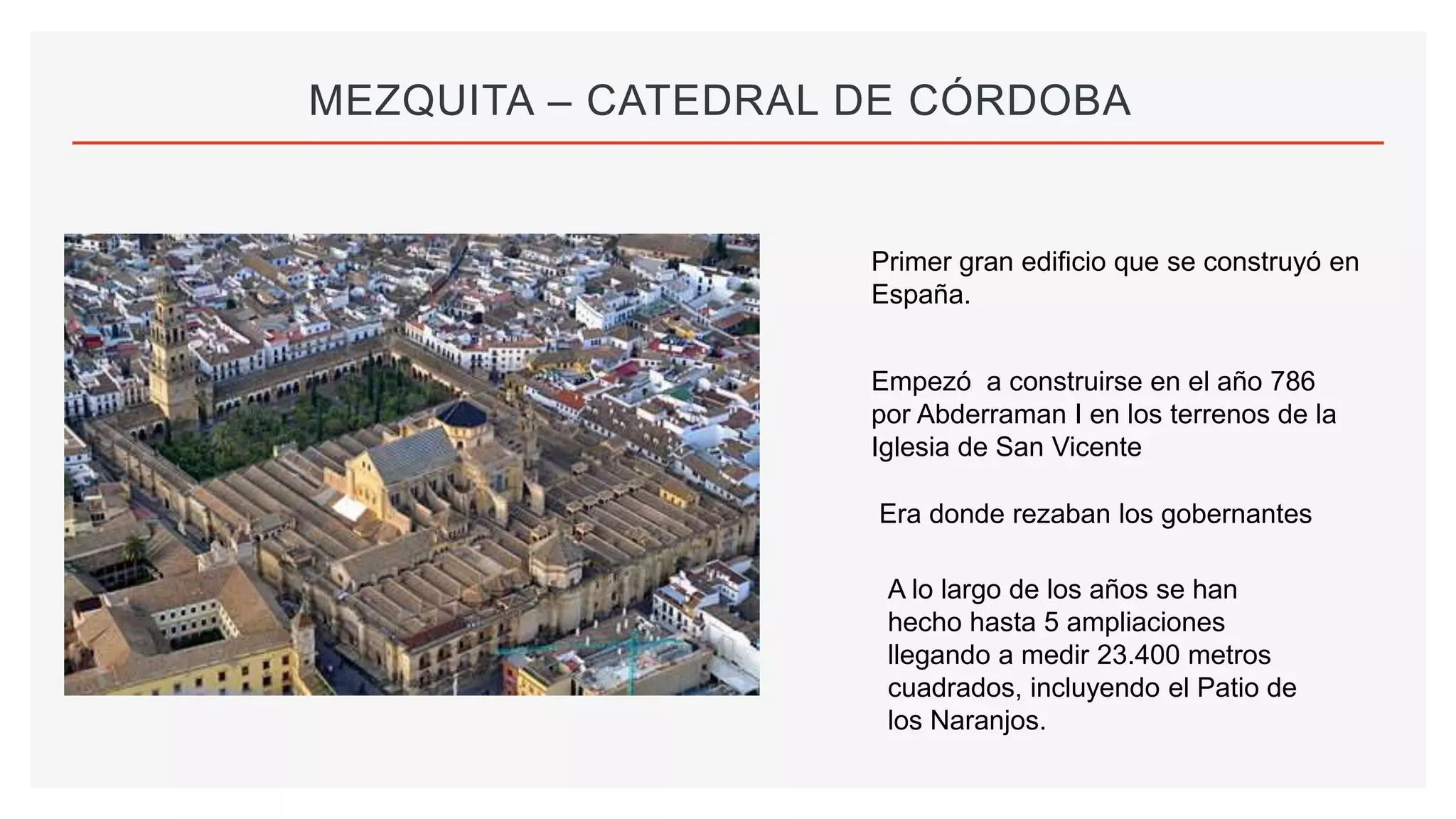 MEZQUITA – CATEDRAL DE CÓRDOBA
Primer gran edificio que se construyó en
España.
Empezó a construirse en el año 786
por Abderraman I en los terrenos de la
Iglesia de San Vicente
Era donde rezaban los gobernantes
A lo largo de los años se han
hecho hasta 5 ampliaciones
llegando a medir 23.400 metros
cuadrados, incluyendo el Patio de
los Naranjos.
 