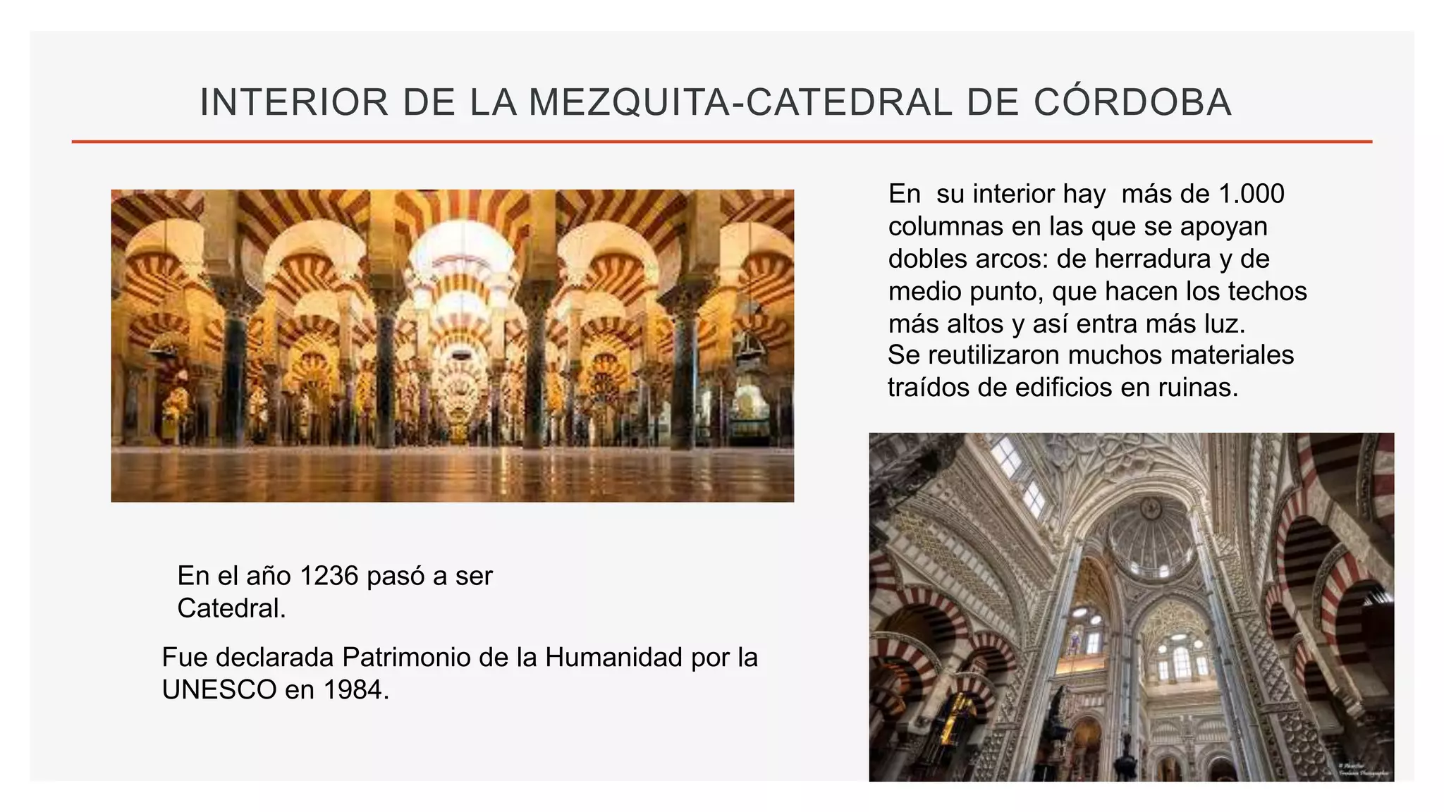 INTERIOR DE LA MEZQUITA-CATEDRAL DE CÓRDOBA
En su interior hay más de 1.000
columnas en las que se apoyan
dobles arcos: de herradura y de
medio punto, que hacen los techos
más altos y así entra más luz.
Se reutilizaron muchos materiales
traídos de edificios en ruinas.
En el año 1236 pasó a ser
Catedral.
Fue declarada Patrimonio de la Humanidad por la
UNESCO en 1984.
 