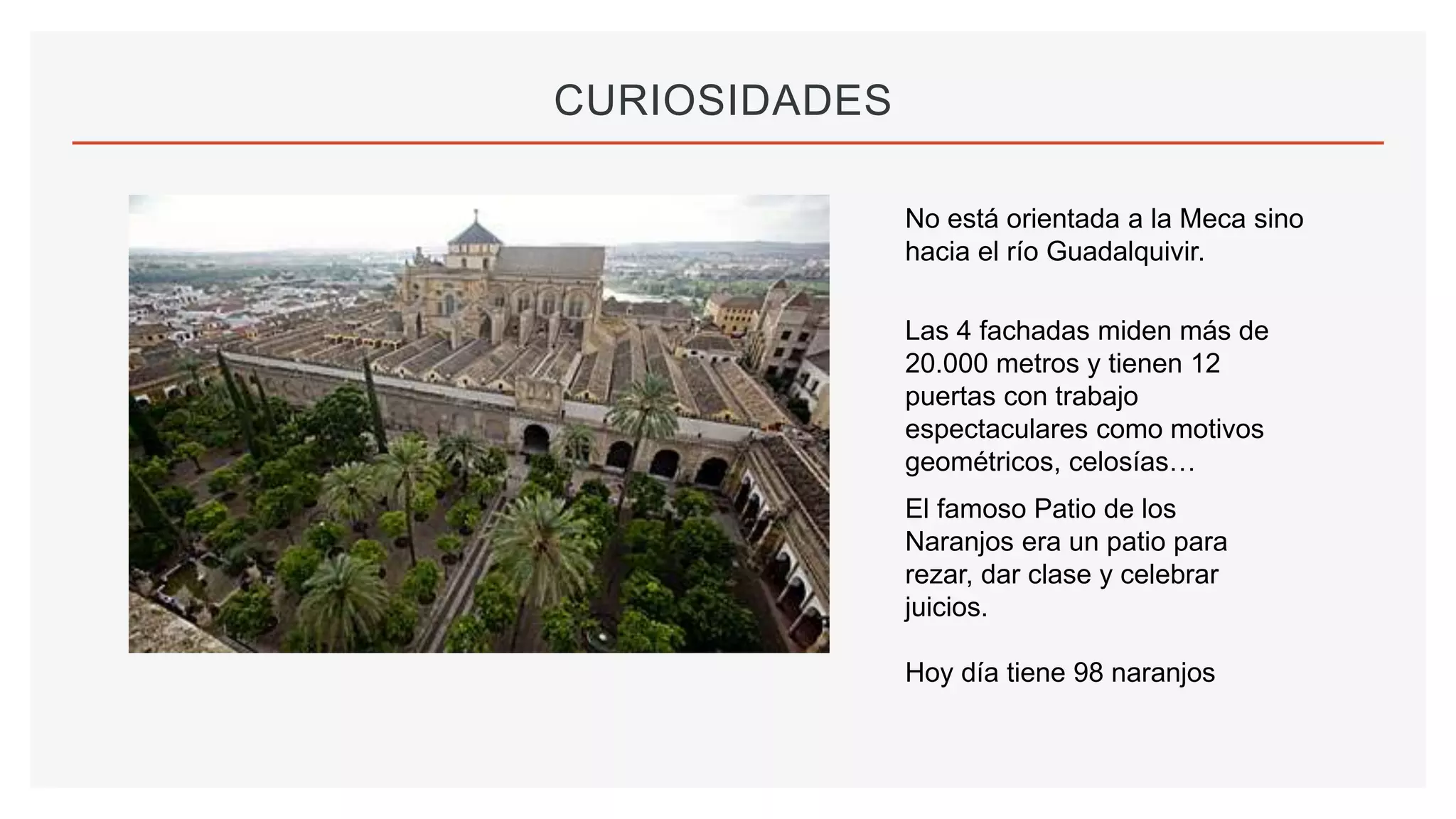 CURIOSIDADES
No está orientada a la Meca sino
hacia el río Guadalquivir.
El famoso Patio de los
Naranjos era un patio para
rezar, dar clase y celebrar
juicios.
Hoy día tiene 98 naranjos
Las 4 fachadas miden más de
20.000 metros y tienen 12
puertas con trabajo
espectaculares como motivos
geométricos, celosías…
 