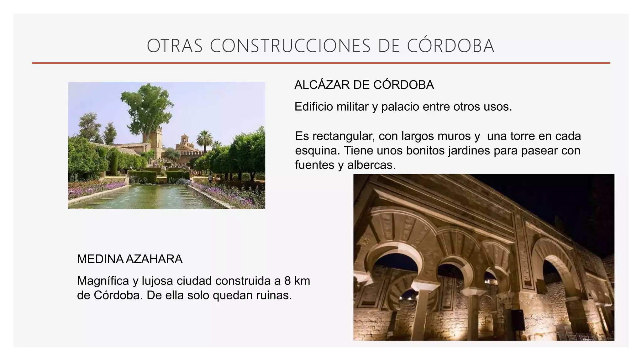 OTRAS CONSTRUCCIONES DE CÓRDOBA
ALCÁZAR DE CÓRDOBA
Edificio militar y palacio entre otros usos.
Es rectangular, con largos muros y una torre en cada
esquina. Tiene unos bonitos jardines para pasear con
fuentes y albercas.
MEDINA AZAHARA
Magnífica y lujosa ciudad construida a 8 km
de Córdoba. De ella solo quedan ruinas.
 