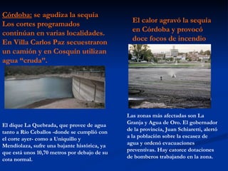 Córdoba: se agudiza la sequía Los cortes programados continúan en varias localidades. En Villa Carlos Paz secuestraron un camión y en Cosquín utilizan agua “cruda”. El dique La Quebrada, que provee de agua tanto a Río Ceballos -donde se cumplió con el corte ayer- como a Uniquillo y Mendiolaza, sufre una bajante histórica, ya que está unos 10,70 metros por debajo de su cota normal. El calor agravó la sequía en Córdoba y provocó doce focos de incendio Las zonas más afectadas son La Granja y Agua de Oro. El gobernador de la provincia, Juan Schiaretti, alertó a la población sobre la escasez de agua y ordenó evacuaciones preventivas. Hay catorce dotaciones de bomberos trabajando en la zona.