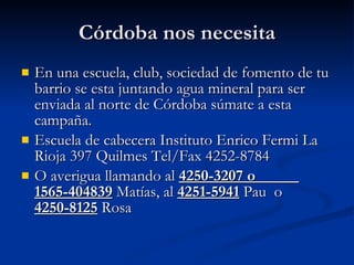 Córdoba nos necesita En una escuela, club, sociedad de fomento de tu barrio se esta juntando agua mineral para ser enviada al norte de Córdoba súmate a esta campaña. Escuela de cabecera Instituto Enrico Fermi La Rioja 397 Quilmes Tel/Fax 4252-8784 O averigua llamando al 4250-3207 o 1565-404839 Matías, al 4251-5941 Pau o 4250-8125 Rosa