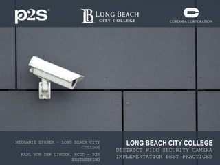 LONG BEACH CITY COLLEGE
DISTRICT WIDE SECURITY CAMERA
IMPLEMENTATION BEST PRACTICES
MEDHANIE EPHREM – LONG BEACH CITY
COLLEGE
KARL VON DER LINDEN, RCDD – P2S
ENGINEERING
 