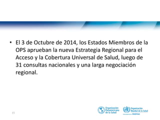15
• El 3 de Octubre de 2014, los Estados Miembros de la
OPS aprueban la nueva Estrategia Regional para el
Acceso y la Cobertura Universal de Salud, luego de
31 consultas nacionales y una larga negociación
regional.
 