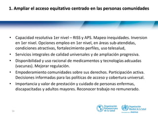 16
1. Ampliar el acceso equitativo centrado en las personas comunidades
• Capacidad resolutiva 1er nivel – RISS y APS. Mapeo inequidades. Inversion
en 1er nivel. Opciones empleo en 1er nivel, en áreas sub-atendidas,
condiciones atractivas, fortalecimiento perfiles, uso telesalud,
• Servicios integrales de calidad universales y de ampliación progresiva.
• Disponibilidad y uso racional de medicamentos y tecnologías adcuadas
(vacunas). Mejorar regulación.
• Empoderamiento comunidades sobre sus derechos. Participación activa.
Decisiones informadas para las políticas de acceso y cobertura universal.
• Importancia y valor de prestación y cuidado de personas enfermas,
discapacitadas y adultos mayores. Reconocer trabajo no remunerado.
 