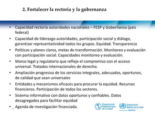 17
• Capacidad rectoría autoridades nacionales – FESP y Gobernanza (pais
federal)
• Capacidad de liderazgo autoridades, participación social y diálogo,
garantizar representatividad todos los grupos. Equidad. Transparencia
• Políticas y planes claros, metas de transformación. Monitoreo y evaluación
con participación social. Capacidades monitoreo y evaluación.
• Marco legal y regulatorio que refleje el compromiso con el acceso
universal. Tratados internacionales de derecho.
• Ampliación progresiva de los servicios integrales, adecuados, oportunos,
de calidad que sean universales
• Entidades y mecanismos eficaces para procurar la equidad. Recursos
financieros. Participación de todos los sectores.
• Sistema informativo con datos oportunos y confiables. Datos
desagregados para facilitar equidad
• Agenda de investigación financiada.
2. Fortalecer la rectoría y la gobernanza
 