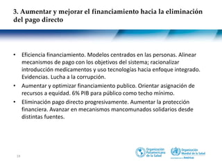 18
• Eficiencia financiamiento. Modelos centrados en las personas. Alinear
mecanismos de pago con los objetivos del sistema; racionalizar
introducción medicamentos y uso tecnologías hacia enfoque integrado.
Evidencias. Lucha a la corrupción.
• Aumentar y optimizar financiamiento publico. Orientar asignación de
recursos a equidad. 6% PIB para público como techo mínimo.
• Eliminación pago directo progresivamente. Aumentar la protección
financiera. Avanzar en mecanismos mancomunados solidarios desde
distintas fuentes.
3. Aumentar y mejorar el financiamiento hacia la eliminación
del pago directo
 