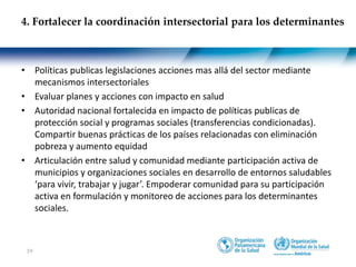 19
• Políticas publicas legislaciones acciones mas allá del sector mediante
mecanismos intersectoriales
• Evaluar planes y acciones con impacto en salud
• Autoridad nacional fortalecida en impacto de políticas publicas de
protección social y programas sociales (transferencias condicionadas).
Compartir buenas prácticas de los países relacionadas con eliminación
pobreza y aumento equidad
• Articulación entre salud y comunidad mediante participación activa de
municipios y organizaciones sociales en desarrollo de entornos saludables
‘para vivir, trabajar y jugar’. Empoderar comunidad para su participación
activa en formulación y monitoreo de acciones para los determinantes
sociales.
4. Fortalecer la coordinación intersectorial para los determinantes
 