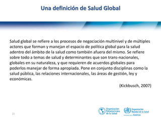 21
Una definición de Salud Global
Salud global se refiere a los procesos de negociación multinivel y de múltiples
actores que forman y manejan el espacio de política global para la salud
adentro del ámbito de la salud como también afuera del mismo. Se refiere
sobre todo a temas de salud y determinantes que son trans-nacionales,
globales en su naturaleza, y que requieren de acuerdos globales para
poderlos manejar de forma apropiada. Pone en conjunto disciplinas como la
salud pública, las relaciones internacionales, las áreas de gestión, ley y
económicas.
(Kickbusch, 2007)
 