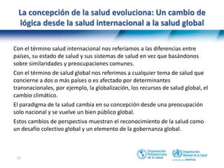 23
La concepción de la salud evoluciona: Un cambio de
lógica desde la salud internacional a la salud global
Con el término salud internacional nos referíamos a las diferencias entre
países, su estado de salud y sus sistemas de salud en vez que basándonos
sobre similaridades y preocupaciones comunes.
Con el término de salud global nos referimos a cualquier tema de salud que
concierne a dos o más países o es afectado por determinantes
transnacionales, por ejemplo, la globalización, los recursos de salud global, el
cambio climático.
El paradigma de la salud cambia en su concepción desde una preocupación
solo nacional y se vuelve un bien público global.
Estos cambios de perspectiva muestran el reconocimiento de la salud como
un desafío colectivo global y un elemento de la gobernanza global.
 
