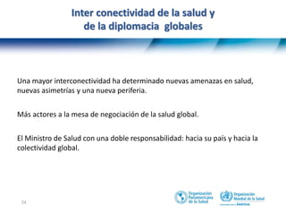 24
Inter conectividad de la salud y
de la diplomacia globales
Una mayor interconectividad ha determinado nuevas amenazas en salud,
nuevas asimetrías y una nueva periferia.
Más actores a la mesa de negociación de la salud global.
El Ministro de Salud con una doble responsabilidad: hacia su país y hacia la
colectividad global.
 