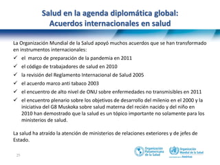 25
Salud en la agenda diplomática global:
Acuerdos internacionales en salud
La Organización Mundial de la Salud apoyó muchos acuerdos que se han transformado
en instrumentos internacionales:
 el marco de preparación de la pandemia en 2011
 el código de trabajadores de salud en 2010
 la revisión del Reglamento Internacional de Salud 2005
 el acuerdo marco anti tabaco 2003
 el encuentro de alto nivel de ONU sobre enfermedades no transmisibles en 2011
 el encuentro plenario sobre los objetivos de desarrollo del milenio en el 2000 y la
iniciativa del G8 Muskoka sobre salud materna del recién nacido y del niño en
2010 han demostrado que la salud es un tópico importante no solamente para los
ministerios de salud.
La salud ha atraído la atención de ministerios de relaciones exteriores y de jefes de
Estado.
 
