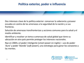 26
Política exterior, poder e influencia
Dos intereses clave de la política exterior: conservar la soberanía y proveer
escudos en contra de las amenazas a la seguridad de la nación y a sus
fronteras.
Solución de amenazas transfronterizas y acciones comunes para la salud y el
medio ambiente.
Identificar y resolver un tema o amenaza de salud global que tiene su
ubicación en otro país permite proteger los intereses nacionales.
Nye en 2004 y el poder inteligente (smart power en inglés) – uso de poder
‘duro’ y poder ‘blando’ (soft power), una estrategia para ganar los corazones y
las mentes.
 